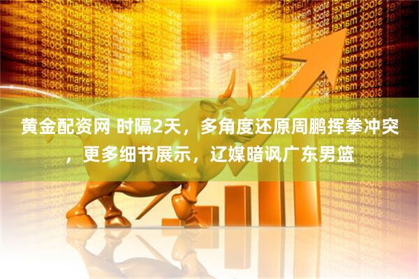 黄金配资网 时隔2天，多角度还原周鹏挥拳冲突，更多细节展示，辽媒暗讽广东男篮
