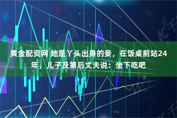 黄金配资网 她是丫头出身的妾，在饭桌前站24年，儿子及第后丈夫说：坐下吃吧