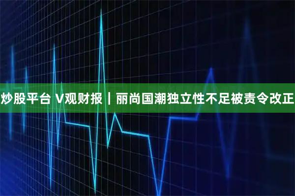 炒股平台 V观财报｜丽尚国潮独立性不足被责令改正