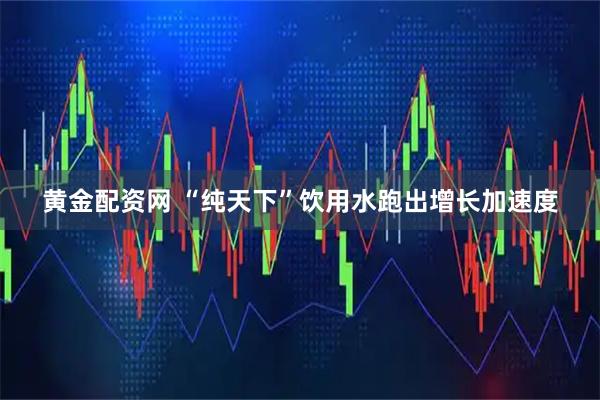 黄金配资网 “纯天下”饮用水跑出增长加速度