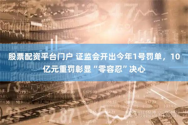 股票配资平台门户 证监会开出今年1号罚单，10亿元重罚彰显“零容忍”决心
