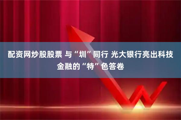 配资网炒股股票 与“圳”同行 光大银行亮出科技金融的“特”色答卷