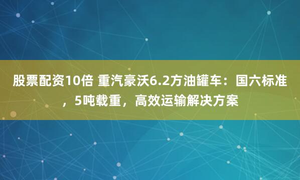 股票配资10倍 重汽豪沃6.2方油罐车：国六标准，5吨载重，高效运输解决方案