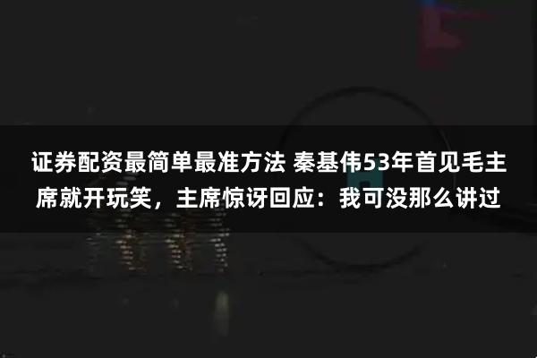 证券配资最简单最准方法 秦基伟53年首见毛主席就开玩笑，主席惊讶回应：我可没那么讲过