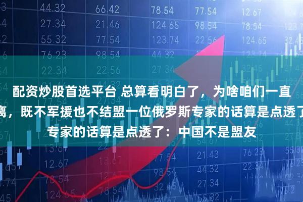 配资炒股首选平台 总算看明白了，为啥咱们一直对俄罗斯保持距离，既不军援也不结盟一位俄罗斯专家的话算是点透了：中国不是盟友