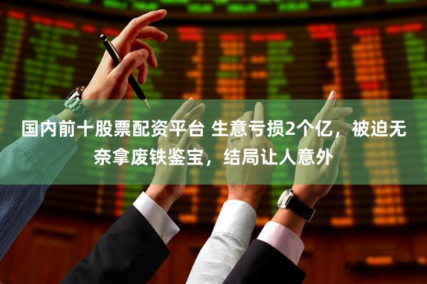 国内前十股票配资平台 生意亏损2个亿，被迫无奈拿废铁鉴宝，结局让人意外