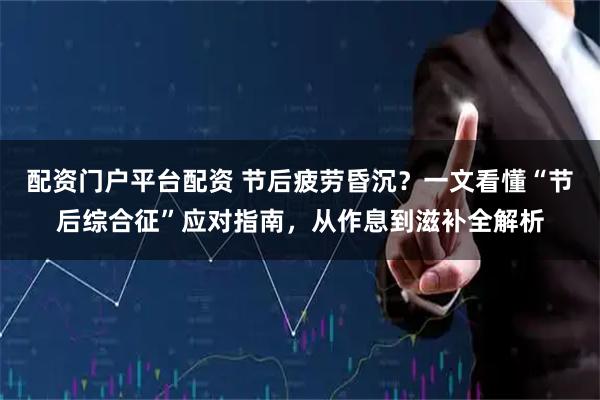 配资门户平台配资 节后疲劳昏沉？一文看懂“节后综合征”应对指南，从作息到滋补全解析