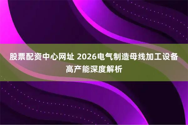 股票配资中心网址 2026电气制造母线加工设备高产能深度解析