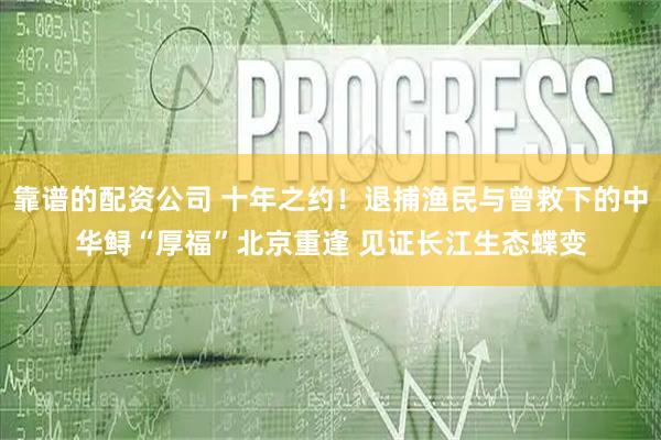 靠谱的配资公司 十年之约！退捕渔民与曾救下的中华鲟“厚福”北京重逢 见证长江生态蝶变