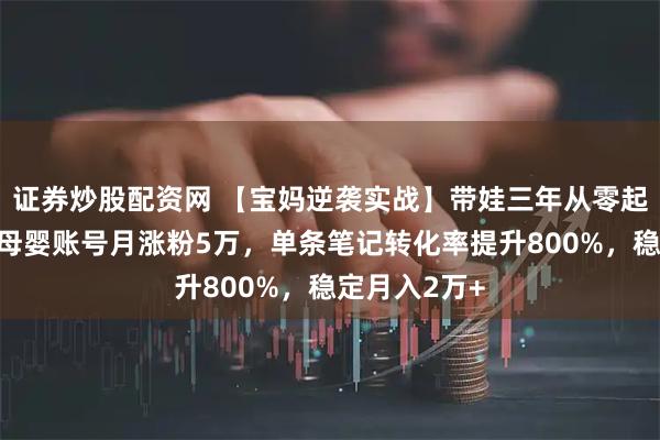 证券炒股配资网 【宝妈逆袭实战】带娃三年从零起步，小红书母婴账号月涨粉5万，单条笔记转化率提升800%，稳定月入2万+